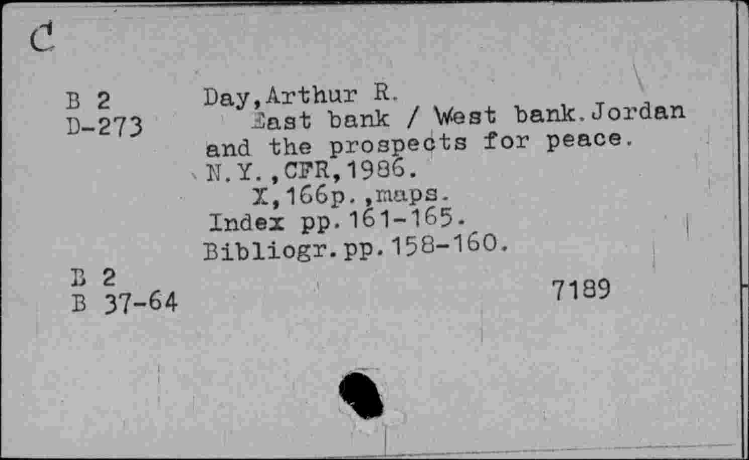 ﻿B 2 D-273
B 2
B 37-64
Day,Arthur R.
Zast bank / West bank.Jordan and the prospects for peace.
.N.Y.,CFR,1936.
X,l66p.,mups.
Index pp.161-165.
Bibliogr.pp.158-160.
7189